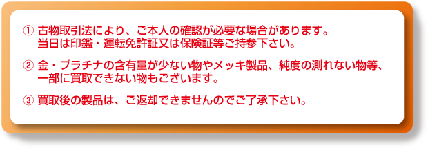 ①古物取引法により、ご本人の確認が必要な場合があります。当日は印鑑・運転免許証又は保険証等ご持参下さい。②金・プラチナの含有量が少ない物やメッキ製品、純度の測れない物等、一部に買取できない物もございます。③買取後の製品は、ご返却できませんのでご了承下さい。