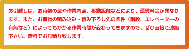 お引越しは、お荷物の量や作業内容、移動距離などにより、運賃料金が異なります。また、お荷物の積み込み・積み下ろし先の条件（階段、エレベーターの有無など）によってもかかる作業時間が変わってきますので、ぜひ直接ご連絡下さい。無料でお見積り致します。