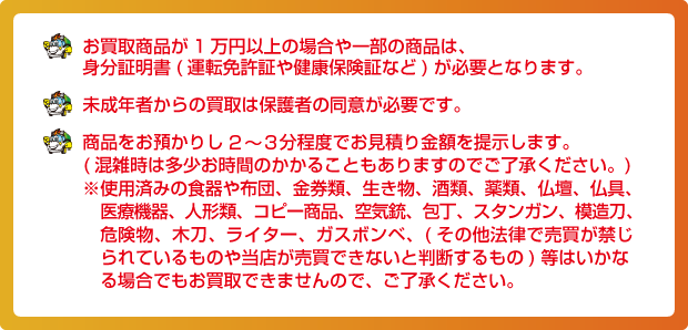 お買取商品が1万円以上の場合や一部の商品は、身分証明書(運転免許証や健康保険証など)が必要となります。未成年者からの買取は保護者の同意が必要です。商品をお預かりし10~15分程度でお見積り金額を提示します。(混雑時は多少お時間のかかることもありますのでご了承ください。)※使用済みの食器や布団、金券類、生き物、酒類、薬類、仏壇、仏具、医療機器、人形類、コピー商品、空気銃、包丁、スタンガン、模造刀、危険物、木刀、ライター、ガスボンベ、(その他法律で売買が禁じられているものや当店が売買できないと判断するもの)等はいかなる場合でもお買取できませんので、ご了承ください。