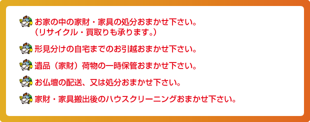 お家の中の家財・家具の処分おまかせ下さい。（リサイクル・買取りも承ります。）形見分けの自宅までのお引越おまかせ下さい。遺品（家財）荷物の一時保管おまかせ下さいお仏壇の配送、又は処分おまかせ下さい。家財・家具搬出後のハウスクリーニングおまかせ下さい