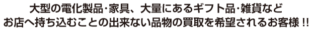 大型電化製品・家具、大量にあるギフト品・雑貨などお店へ持ち込むことの出来ない品物の買取を希望されるお客様！！