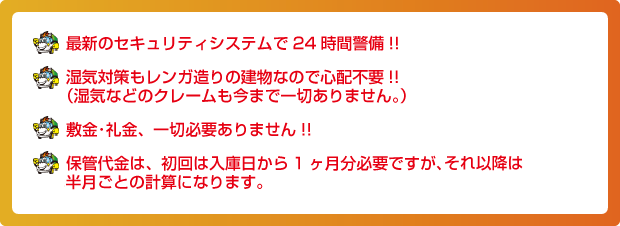 最新のセキュリティシステムで24時間警備!!湿気対策もレンガ造りの建物なので心配不要!!（湿気などのクレームも今まで一切ありません。）敷金･礼金、一切必要ありません!!保管代金は、初回は入庫日から1ヶ月分必要ですが、それ以降は半月ごとの計算になります。